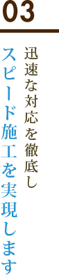 03 迅速な対応を徹底しスピード施工を実現します