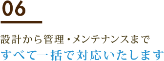 06 設計から管理・メンテナンスまですべて一括で対応いたします