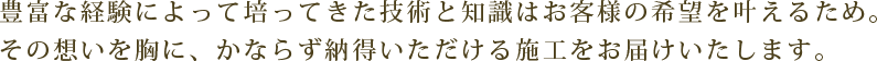 長い歴史のなかで培ってきた技術と知識はお客様の希望を叶えるため。その想いを胸に、かならず納得いただける施工をお届けいたします。